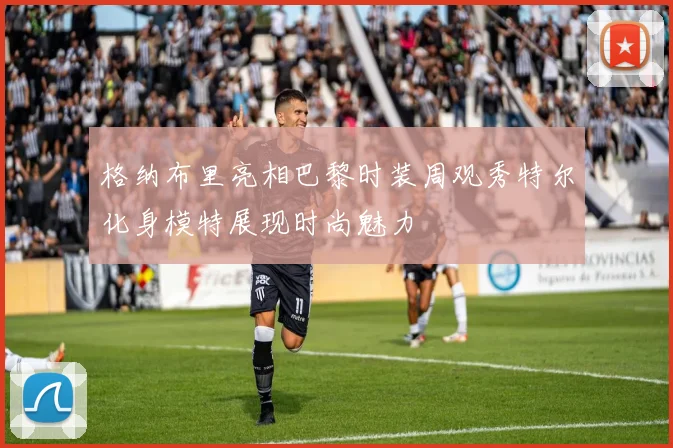 格纳布里亮相巴黎时装周观秀特尔化身模特展现时尚魅力