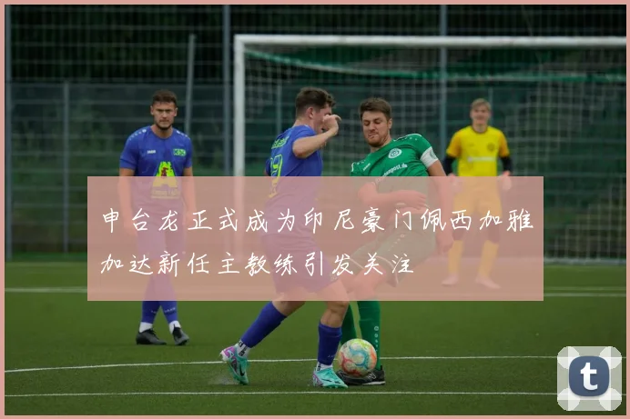 申台龙正式成为印尼豪门佩西加雅加达新任主教练引发关注