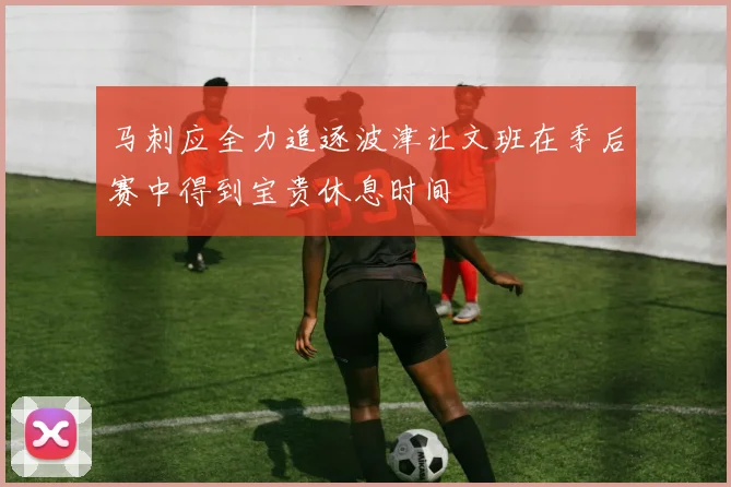 马刺应全力追逐波津让文班在季后赛中得到宝贵休息时间
