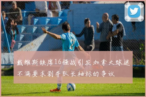 戴维斯缺席16强战引发加拿大球迷不满要求剥夺队长袖标的争议