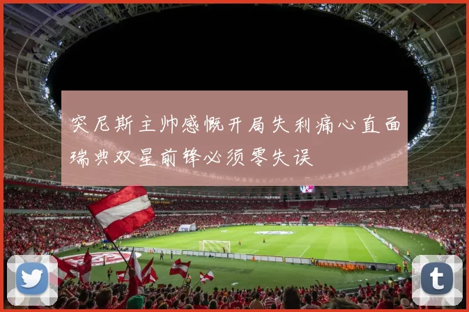 突尼斯主帅感慨开局失利痛心直面瑞典双星前锋必须零失误