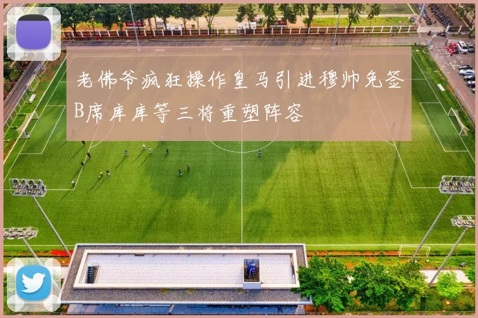 老佛爷疯狂操作皇马引进穆帅免签B席库库等三将重塑阵容