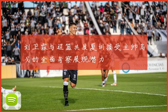 刘卫霖与辽篮共度夏训接受主帅乌戈的全面考察展现潜力