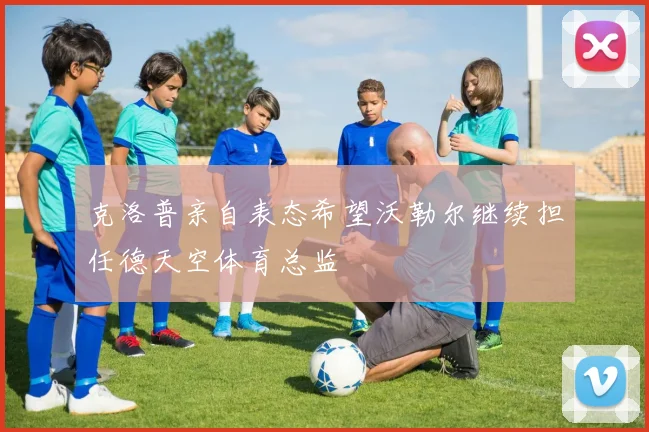克洛普亲自表态希望沃勒尔继续担任德天空体育总监