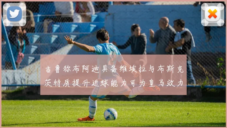 吉鲁称布阿迪具备维埃拉与布斯克茨特质提升进球能力可为皇马效力