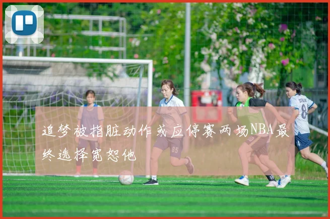追梦被指脏动作或应停赛两场NBA最终选择宽恕他