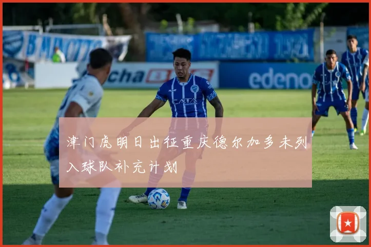 津门虎明日出征重庆德尔加多未列入球队补充计划