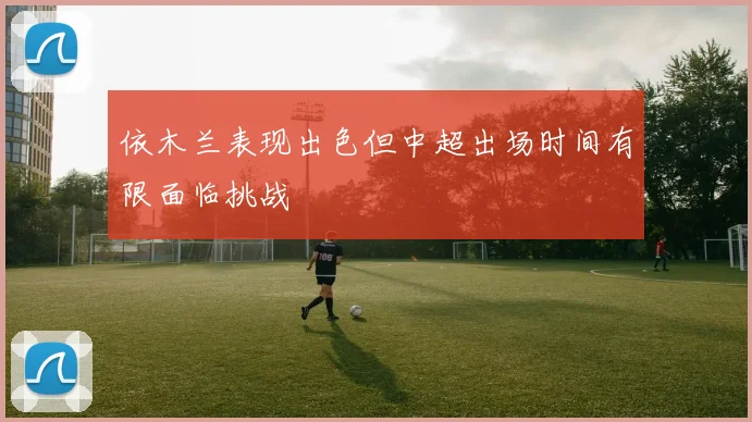 依木兰表现出色但中超出场时间有限面临挑战